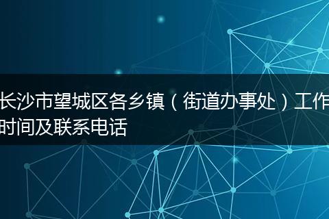 長沙市望城區(qū)各鄉(xiāng)鎮(zhèn)（街道辦事處）工作時間及聯(lián)系電話