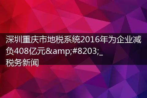 深圳重慶市地稅系統(tǒng)2016年為企業(yè)減負408億元​_稅務(wù)新聞