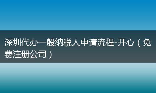 深圳代辦一般納稅人申請流程-開心（免費注冊公司）
