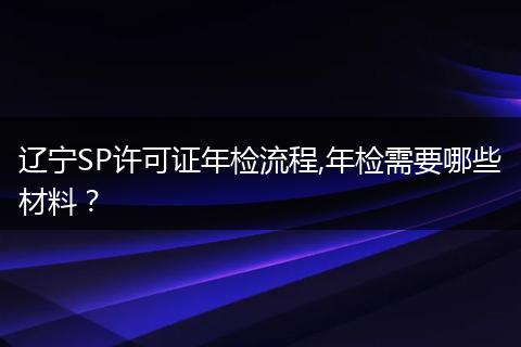 遼寧SP許可證年檢流程,年檢需要哪些材料？