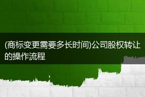 (商標(biāo)變更需要多長時間)公司股權(quán)轉(zhuǎn)讓的操作流程