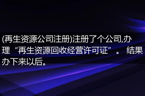 (再生資源公司注冊)注冊了個公司,辦理“再生資源回收經(jīng)營許可證”。 結(jié)果辦下來以后。