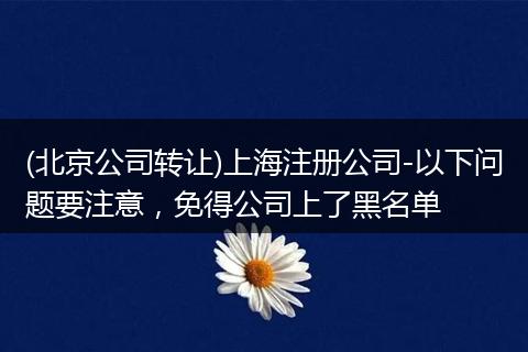 (北京公司轉(zhuǎn)讓)上海注冊公司-以下問題要注意，免得公司上了黑名單