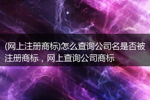(網(wǎng)上注冊(cè)商標(biāo))怎么查詢公司名是否被注冊(cè)商標(biāo)，網(wǎng)上查詢公司商標(biāo)