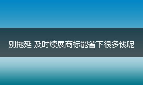 別拖延 及時續(xù)展商標能省下很多錢呢