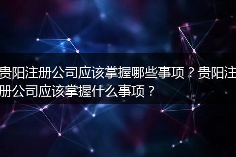 貴陽注冊公司應(yīng)該掌握哪些事項？貴陽注冊公司應(yīng)該掌握什么事項？