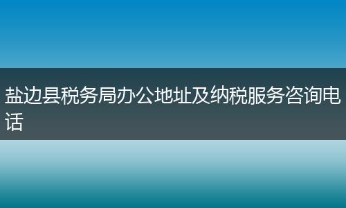 鹽邊縣稅務局辦公地址及納稅服務咨詢電話
