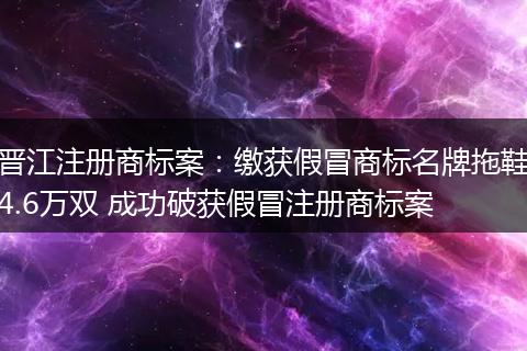 晉江注冊(cè)商標(biāo)案：繳獲假冒商標(biāo)名牌拖鞋4.6萬(wàn)雙 成功破獲假冒注冊(cè)商標(biāo)案