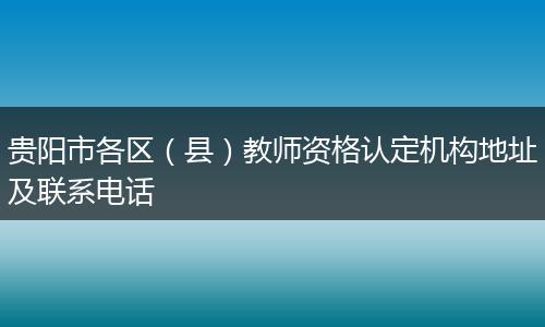 貴陽市各區(qū)（縣）教師資格認(rèn)定機(jī)構(gòu)地址及聯(lián)系電話
