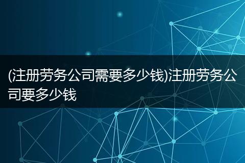 (注冊勞務(wù)公司需要多少錢)注冊勞務(wù)公司要多少錢