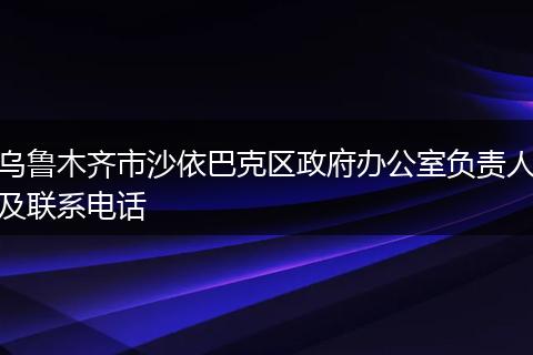 烏魯木齊市沙依巴克區(qū)政府辦公室負責(zé)人及聯(lián)系電話