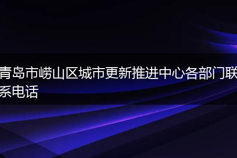青島市嶗山區(qū)城市更新推進(jìn)中心各部門聯(lián)系電話