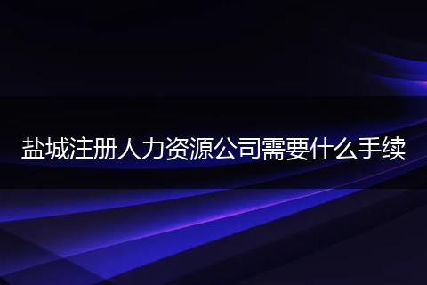 鹽城注冊人力資源公司需要什么手續(xù)