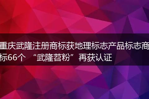 重慶武隆注冊(cè)商標(biāo)獲地理標(biāo)志產(chǎn)品標(biāo)志商標(biāo)66個(gè) “武隆苕粉”再獲認(rèn)證
