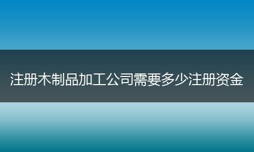 注冊木制品加工公司需要多少注冊資金