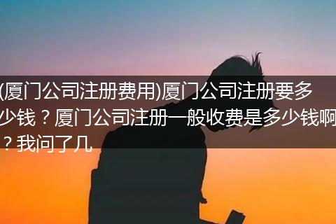 (廈門公司注冊費用)廈門公司注冊要多少錢？廈門公司注冊一般收費是多少錢??？我問了幾