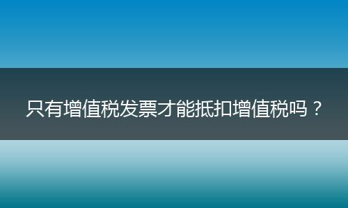 只有增值稅發(fā)票才能抵扣增值稅嗎？