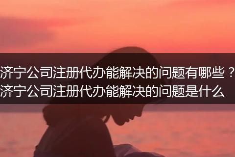 濟寧公司注冊代辦能解決的問題有哪些？濟寧公司注冊代辦能解決的問題是什么