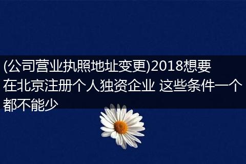 (公司營業(yè)執(zhí)照地址變更)2018想要在北京注冊個人獨資企業(yè) 這些條件一個都不能少
