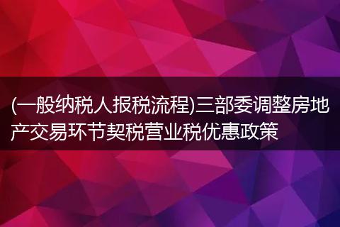 (一般納稅人報稅流程)三部委調整房地產(chǎn)交易環(huán)節(jié)契稅營業(yè)稅優(yōu)惠政策