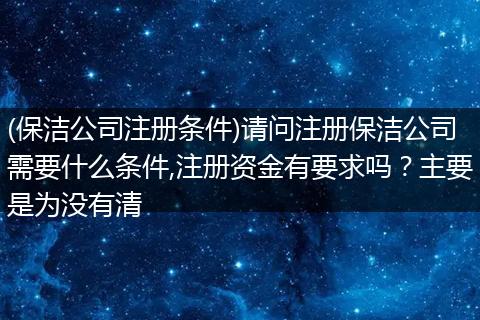 (保潔公司注冊條件)請問注冊保潔公司需要什么條件,注冊資金有要求嗎？主要是為沒有清