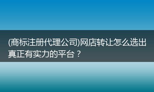 (商標(biāo)注冊(cè)代理公司)網(wǎng)店轉(zhuǎn)讓怎么選出真正有實(shí)力的平臺(tái)？