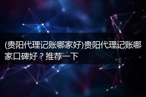 (貴陽代理記賬哪家好)貴陽代理記賬哪家口碑好？推薦一下