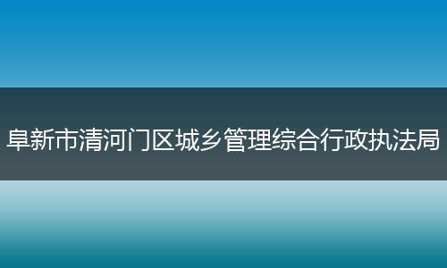 阜新市清河門區(qū)城鄉(xiāng)管理綜合行政執(zhí)法局