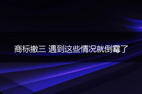 商標撤三 遇到這些情況就倒霉了