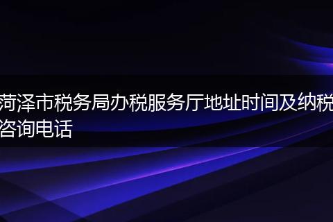 菏澤市稅務(wù)局辦稅服務(wù)廳地址時(shí)間及納稅咨詢電話