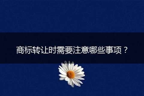 商標轉讓時需要注意哪些事項？