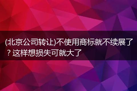 (北京公司轉(zhuǎn)讓)不使用商標(biāo)就不續(xù)展了？這樣想損失可就大了