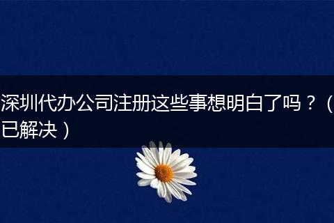 深圳代辦公司注冊(cè)這些事想明白了嗎？（已解決）
