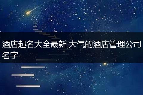 酒店起名大全最新 大氣的酒店管理公司名字