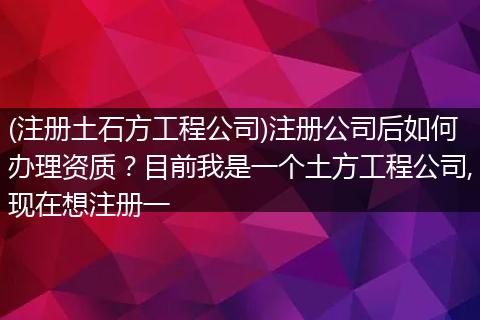 (注冊土石方工程公司)注冊公司后如何辦理資質(zhì)？目前我是一個土方工程公司,現(xiàn)在想注冊一
