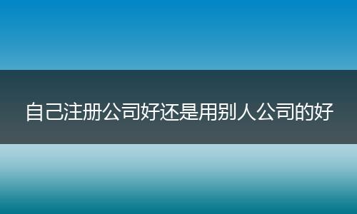 自己注冊公司好還是用別人公司的好