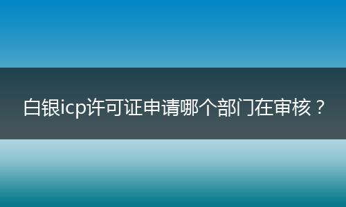 白銀icp許可證申請(qǐng)哪個(gè)部門(mén)在審核？