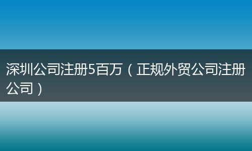 深圳公司注冊(cè)5百萬(wàn)（正規(guī)外貿(mào)公司注冊(cè)公司）