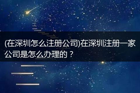(在深圳怎么注冊公司)在深圳注冊一家公司是怎么辦理的?