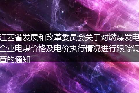 江西省發(fā)展和改革委員會關于對燃煤發(fā)電企業(yè)電煤價格及電價執(zhí)行情況進行跟蹤調(diào)查的通知