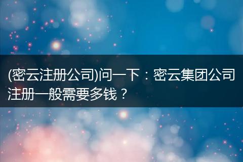 (密云注冊(cè)公司)問(wèn)一下:密云集團(tuán)公司注冊(cè)一般需要多錢(qián)?