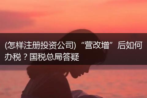 (怎樣注冊(cè)投資公司)“營(yíng)改增”后如何辦稅？國(guó)稅總局答疑