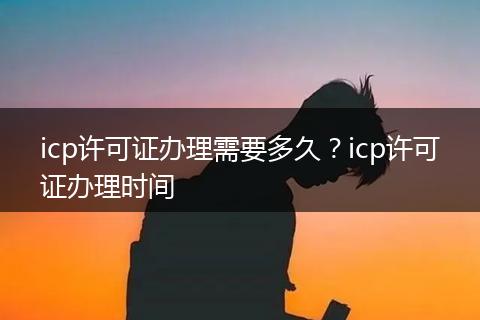 icp許可證辦理需要多久？icp許可證辦理時間