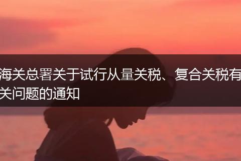 海關(guān)總署關(guān)于試行從量關(guān)稅、復(fù)合關(guān)稅有關(guān)問題的通知