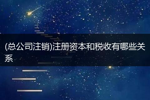 (總公司注銷)注冊(cè)資本和稅收有哪些關(guān)系