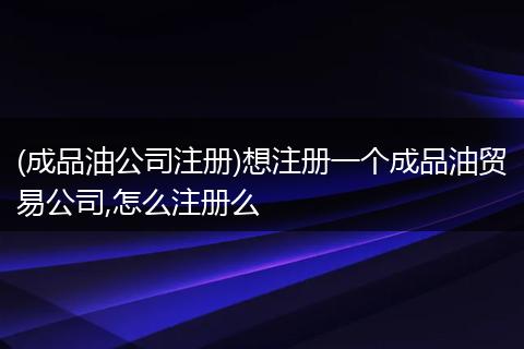 (成品油公司注冊)想注冊一個成品油貿(mào)易公司,怎么注冊么