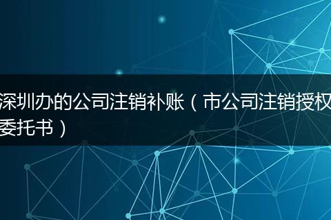 深圳辦的公司注銷補賬(市公司注銷授權(quán)委托書)