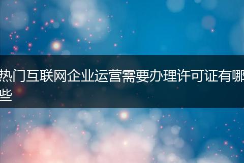 熱門互聯(lián)網(wǎng)企業(yè)運營需要辦理許可證有哪些