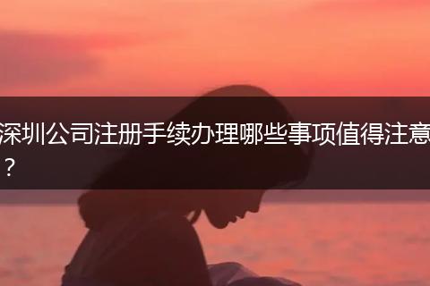 深圳公司注冊(cè)手續(xù)辦理哪些事項(xiàng)值得注意？