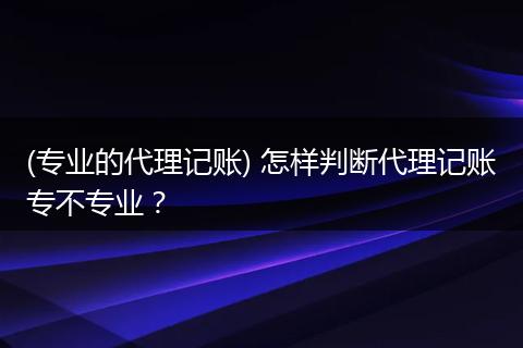 (專業(yè)的代理記賬) 怎樣判斷代理記賬專不專業(yè)？